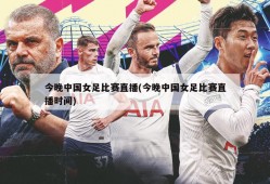 今晚中国女足比赛直播(今晚中国女足比赛直播时间)