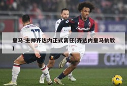 皇马:主帅齐达内正式离任(齐达内皇马执教)