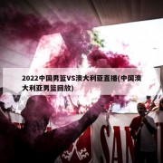 2022中国男篮VS澳大利亚直播(中国澳大利亚男篮回放)