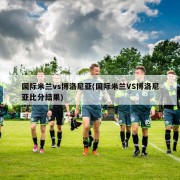 国际米兰vs博洛尼亚(国际米兰VS博洛尼亚比分结果)